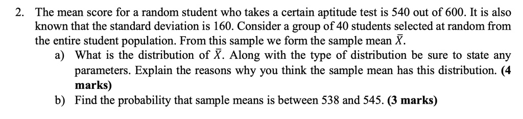 2 the mean score for a random student who takes a certain aptitude test is 540 out of 600 it is also known that the standard deviation is 160 consider a group of 40 students selected at rand 30332