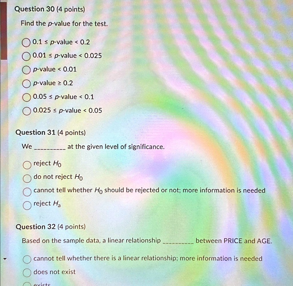 Question 30 (4 points)
Find the p-value for the test.
0.1 ? p-value < 0.2
0.01 ? p-value < 0.025
p-value < 0.01
p-value ? 0.2
0.05 ? p-value < 0.1
0.025 ? p-value < 0.05
Question 31 (4 points)
We  at the given level of significance.
reject H0
do not reject H0
cannot tell whether H0 should be rejected or not; more information is needed
reject Ha
Question 32 (4 points)
Based on the sample data, a linear relationship  between PRICE and AGE.
cannot tell whether there is a linear relationship; more information is needed
does not exist
exists