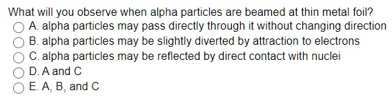 What will you observe when alpha particles are beamed at thin metal foil? A. alpha particles may pass directly through it without changing direction B. alpha particles may be slightly diverted by attraction to electrons C. alpha particles may be reflected by direct contact with nuclei D. A and C E. A, B, and C