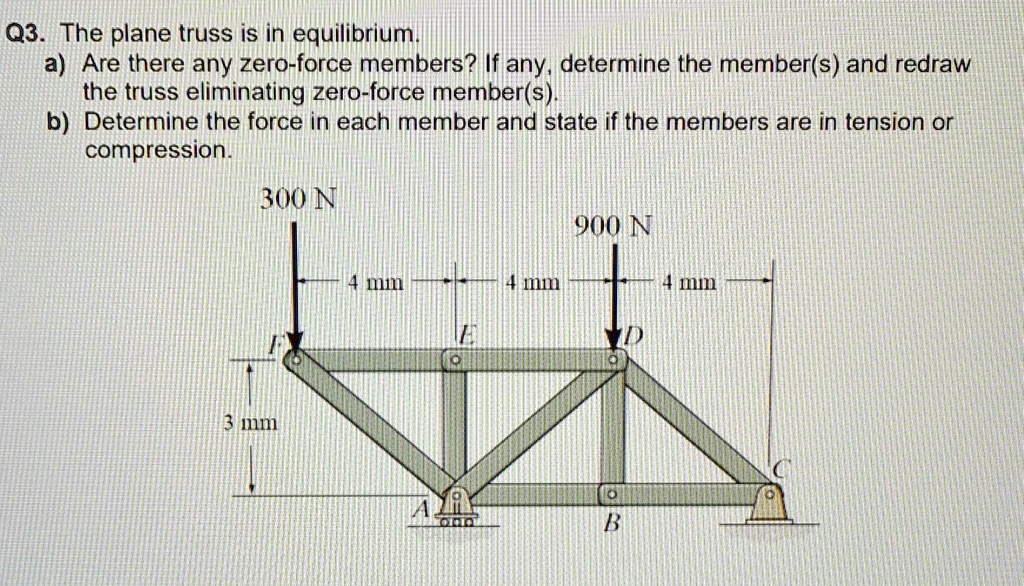 Q3. The plane truss is in equilibrium.
a) Are there any zero-force members? If any, determine the member(s) and redraw
the truss eliminating zero-force member(s).
b) Determine the force in each member and state if the members are in tension or
compression.
300 N
900 N
4 mm
4 mm
4 mm
3 mm
D
B