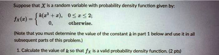 Suppose that X is a random variable with probability density function given by:

fx(x) =  k(x^3 + x), 0 ? x ? 2;
           0,        otherwise.

(Note that you must determine the value of the constant k in part 1 below and use it in all subsequent parts of this problem.)

1. Calculate the value of k so that fx is a valid probability density function. (2 pts)