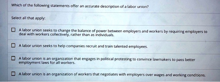 Which of the following statements offer an accurate description of a labor union?
Select all that apply:
A labor union seeks to change the balance of power between employers and workers by requiring employers to
deal with workers collectively, rather than as individuals.
A labor union seeks to help companies recruit and train talented employees.
A labor union is an organization that engages in political protesting to convince lawmakers to pass better
employment laws for all workers.
A labor union is an organization of workers that negotiates with employers over wages and working conditions.