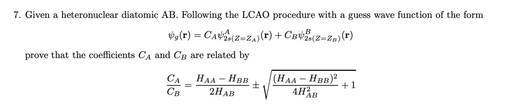 7. Given a heteronuclear diatomic AB. Following the LCAO procedure with a guess wave function of the form
psig(r) = CApsi2s(Z=ZA)(r) + CBpsi2s(Z=ZB)(r)
prove that the coefficients CA and CB are related by
fracCACB = fracHAA - HBB2HAB pm sqrtfrac(HAA - HBB)^24HAB^2 + 1
