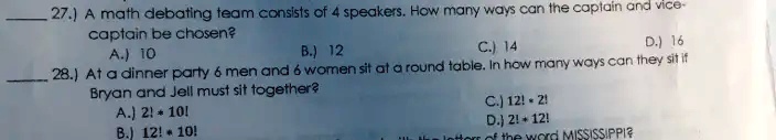 27.) A math debating team consists of 4 speakers. How many ways can the captain and vice-captain be chosen?
A.) 10
B.) 12
C.) 14
D.) 16
28.) At a dinner party 6 men and 6 women sit at a round table. In how many ways can they sit if Bryan and Jell must sit together?
A.) 2! · 10!
B.) 12! · 10!
C.) 12! · 2!
D.) 2! + 12!