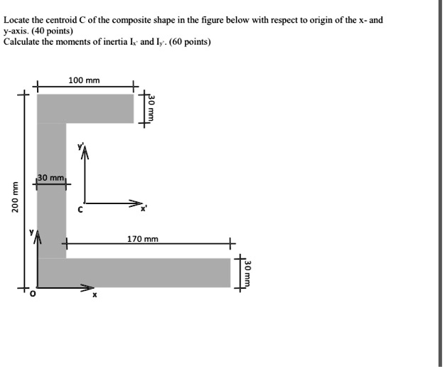 Locate the centroid C of the composite shape in the figure below with respect to origin of the x- and
y-axis. (40 points)
Calculate the moments of inertia Ix' and Iy'. (60 points)