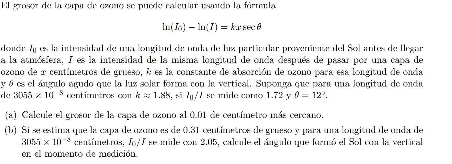 El grosor de la capa de ozono se puede calcular usando la fórmula

    ln(I0)-ln (I)=k x secθ

donde I0 es la intensidad de una longitud de onda de luz particular proveniente del Sol antes de llegar a la atmósfera, I es la intensidad de la misma longitud de onda después de pasar por una capa de ozono de x centímetros de grueso, k es la constante de absorción de ozono para esa longitud de onda y θ es el ángulo agudo que la luz solar forma con la vertical. Suponga que para una longitud de onda de 3055 × 10^-8 centímetros con k ≈ 1.88, si I0 / I se mide como 1.72 y θ=12^∘.
(a) Calcule el grosor de la capa de ozono al 0.01 de centímetro más cercano.
(b) Si se estima que la capa de ozono es de 0.31 centímetros de grueso y para una longitud de onda de 3055 × 10^-8 centímetros, I0 / I se mide con 2.05 , calcule el ángulo que formó el Sol con la vertical en el momento de medición.