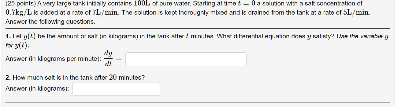 (25 points) A very large tank initially contains 100L of pure water. Starting at time t = 0 a solution with a salt concentration of 0.7kg/L is added at a rate of 7L/min. The solution is kept thoroughly mixed and is drained from the tank at a rate of 5L/min. Answer the following questions. 1. Let y(t) be the amount of salt (in kilograms) in the tank after t minutes. What differential equation does y satisfy? Use the variable y for y(t). Answer (in kilograms per minute): dy/dt = 2. How much salt is in the tank after 20 minutes? Answer (in kilograms):