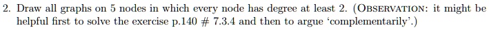 2. Draw all graphs on 5 nodes in which every node has degree at least 2. (OBSERVATION: it might be helpful first to solve the exercise p.140 # 7.3.4 and then to argue ‘complementarily’.)