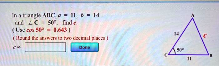 In a triangle ABC, a = 11, b = 14 and ? C = 50°, find c. ( Use cos 50° = 0.643 ) ( Round the answers to two decimal places ) c ?