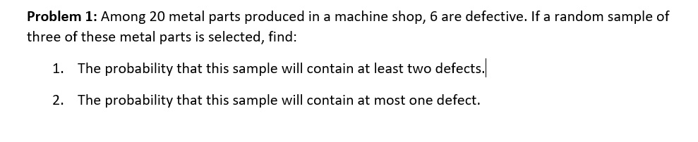 Problem 1: Among 20 metal parts produced in a machine shop, 6 are defective. If a random sample of
three of these metal parts is selected, find:
1. The probability that this sample will contain at least two defects.
2. The probability that this sample will contain at most one defect.
