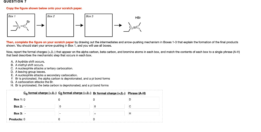 QUESTION 7
Copy the figure shown below onto your scratch paper.
Box 1 Br
Box 2
Box 3
HBr
Then, complete the figure on your scratch paper by drawing out the intermediates and arrow-pushing mechanism in Boxes 1-3 that explain the formation of the final products shown. You should start your arrow-pushing in Box 1, and you will use all boxes.
Now, report the formal charges (+,0,-) that appear on the alpha carbon, beta carbon, and bromine atoms in each box, and match the contents of each box to a single phrase (A-H) that best describes the mechanistic step that occurs in each box.
A. A hydride shift occurs.
B. A methyl shift occurs.
C. A nucleophile attacks a tertiary carbocation.
D. A leaving group leaves.
E. A nucleophile attacks a secondary carbocation.
F. Br is protonated, the alpha carbon is deprotonated, and a pi bond forms
G. A carbocation attacks the Br.
H. Br is protonated, the beta carbon is deprotonated, and a pi bond forms
Ca formal charge (+,0,-) Cb formal charge (+,0,-) Br formal charge (+,0,-) Phrase (A-H)
Box 1: 0 0 0 D
Box 2: - 0 0 C
Box 3: - - + H
Products: 0 0 0