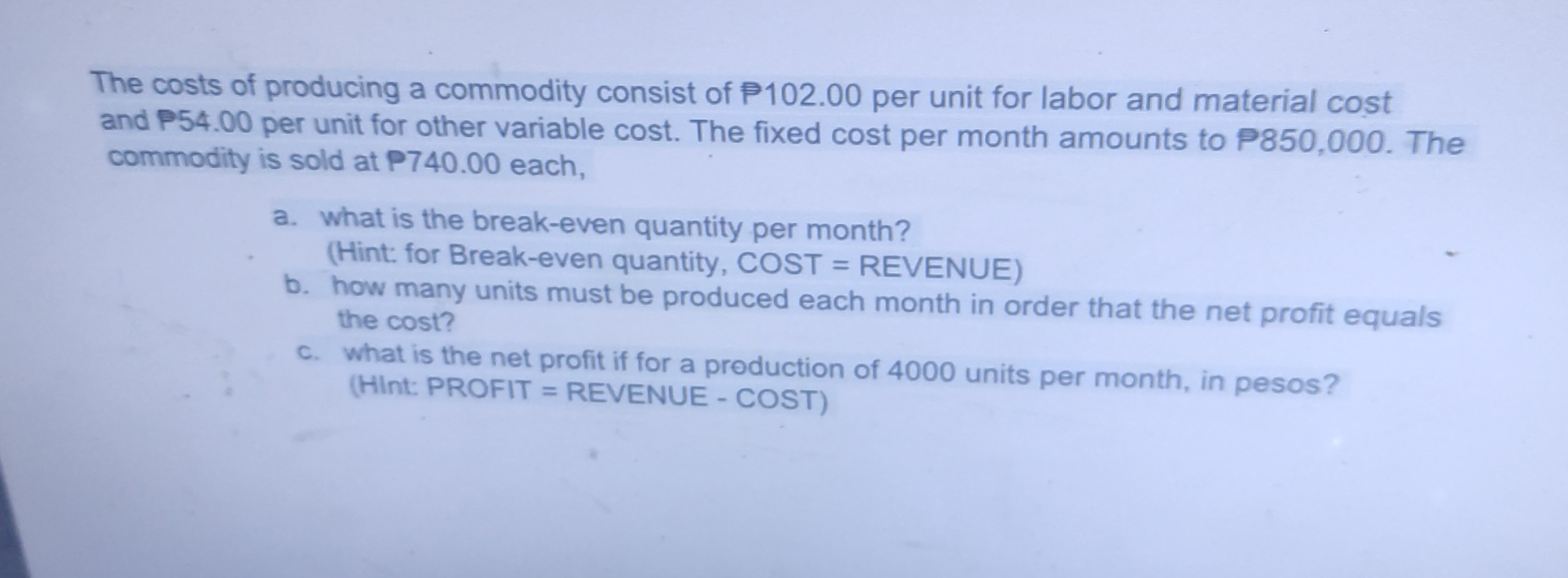 SOLVED: The costs of producing a commodity consist of P 102.00 per unit for  labor and material cost and P54.00 per unit for other variable cost. The  fixed cost per month amounts