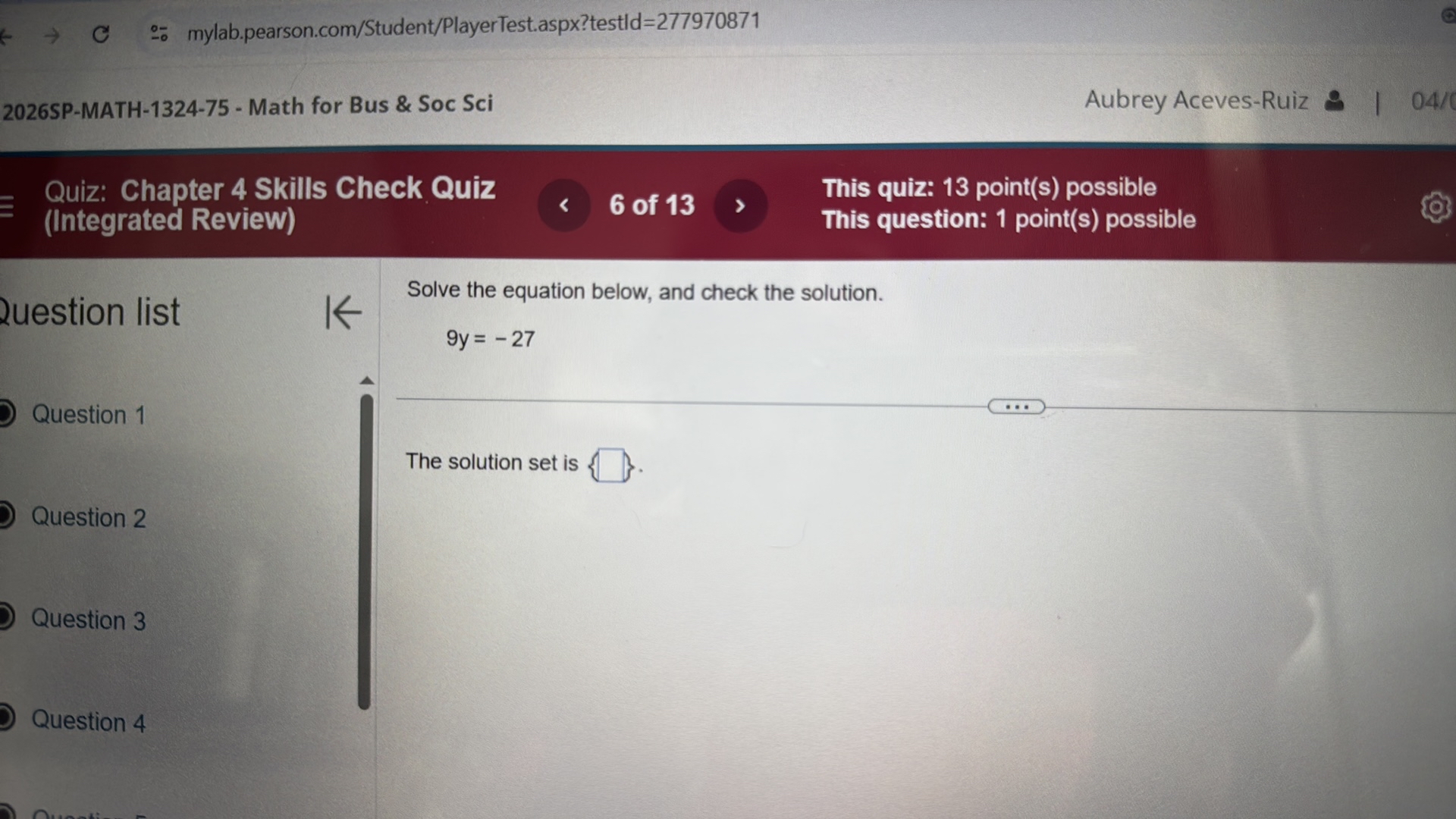 ÷ mylab.pearson.com/Student/PlayerTest.aspx?testId=277970871
2026SP-MATH-1324-75 - Math for Bus & Soc Sci
Aubrey Aceves-Ruiz
04/6
Quiz: Chapter 4 Skills Check Quiz
This quiz: 13 point(s) possible
(Integrated Review)
This question: 1 point(s) possible

Question list

Question 1

Question 2

Question 3

Question 4

Solve the equation below, and check the solution.

    9 y=-27


The solution set is ? .