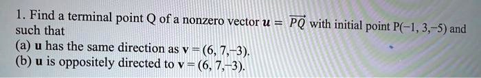 1. Find a terminal point Q of a nonzero vector u = PQ with initial point P(-1, 3, -5) and such that
(a) u has the same direction as v = (6, 7, -3).
(b) u is oppositely directed to v = (6, 7, -3).
