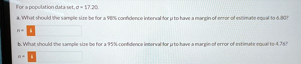 For a population data set, σ = 17.20.
a. What should the sample size be for a 98% confidence interval for μ to have a margin of error of estimate equal to 6.80?
n = 
b. What should the sample size be for a 95% confidence interval for μ to have a margin of error of estimate equal to 4.76?
n = 