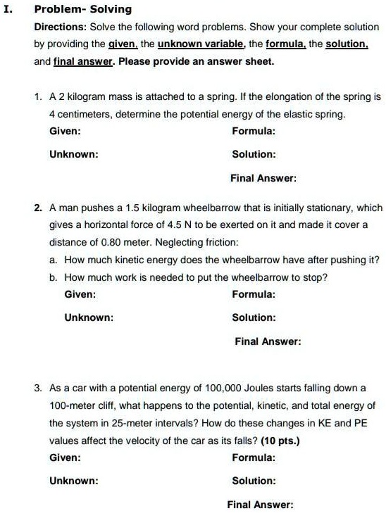 I.
Problem- Solving
Directions: Solve the following word problems. Show your complete solution
by providing the given, the unknown variable, the formula, the solution,
and final answer. Please provide an answer sheet.
1. A 2 kilogram mass is attached to a spring. If the elongation of the spring is
4 centimeters, determine the potential energy of the elastic spring.
Given:
Unknown:
Formula:
Solution:
Final Answer:
2. A man pushes a 1.5 kilogram wheelbarrow that is initially stationary, which
gives a horizontal force of 4.5 N to be exerted on it and made it cover a
distance of 0.80 meter. Neglecting friction:
a. How much kinetic energy does the wheelbarrow have after pushing it?
b. How much work is needed to put the wheelbarrow to stop?
Given:
Unknown:
Formula:
Solution:
Final Answer:
3. As a car with a potential energy of 100,000 Joules starts falling down a
100-meter cliff, what happens to the potential, kinetic, and total energy of
the system in 25-meter intervals? How do these changes in KE and PE
values affect the velocity of the car as its falls? (10 pts.)
Given:
Unknown:
Formula:
Solution:
Final Answer: