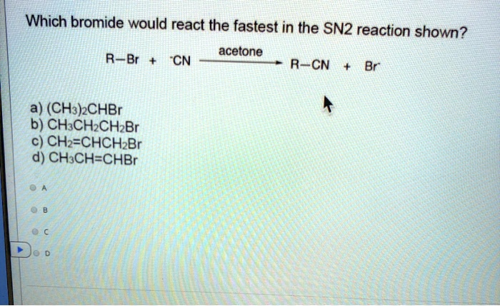 Which bromide would react the fastest in the SN2 reaction shown?
R-Br + -CN –(acetone)–> R-CN + Br-
a) (CH3)2CHBr
b) CH3CH2CH2Br
c) CH2=CHCH2Br
d) CH3CH=CHBr