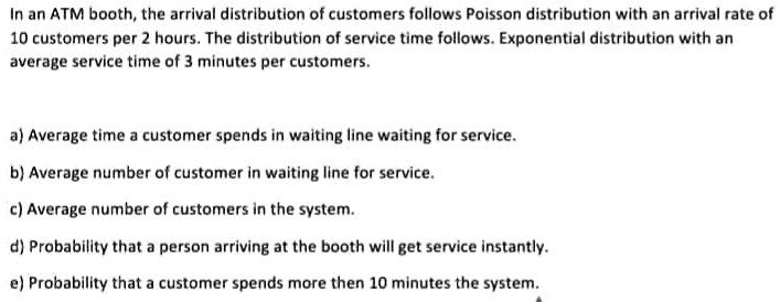 In an ATM booth, the arrival distribution of customers follows Poisson distribution with an arrival rate of 10 customers per 2 hours. The distribution of service time follows. Exponential distribution with an average service time of 3 minutes per customers.
a) Average time a customer spends in waiting line waiting for service.
b) Average number of customer in waiting line for service.
c) Average number of customers in the system.
d) Probability that a person arriving at the booth will get service instantly.
e) Probability that a customer spends more then 10 minutes the system.