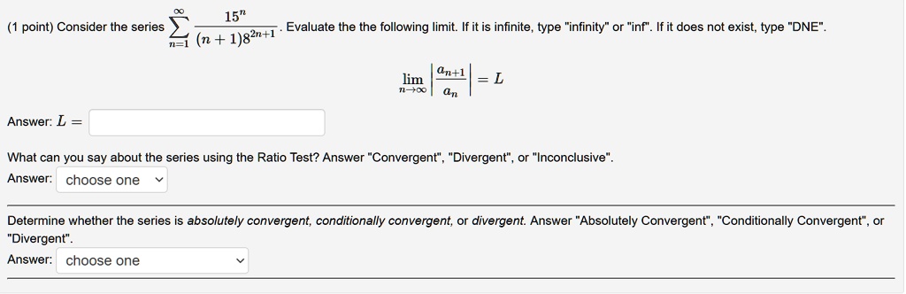 Consider the series sumn=1^infty frac15^n(n+1)8^2n+1. Evaluate the following limit. If it is infinite, type "infinity" or "inf". If it does not exist, type "DNE".
limn 	o infty left| fracan+1an ight| = L
Answer: L =
What can you say about the series using the Ratio Test? Answer "Convergent", "Divergent", or "Inconclusive".
Answer: choose one
Determine whether the series is absolutely convergent, conditionally convergent, or divergent. Answer "Absolutely Convergent", "Conditionally Convergent", or "Divergent".
Answer: choose one
