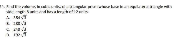 24. Find the volume, in cubic units, of a triangular prism whose base in an equilateral triangle with side length 8 units and has a length of 12 units.
A. 384 ?3
B. 288 ?3
C. 240 ?3
D. 192 ?3