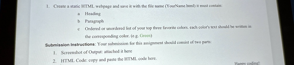1. Create a static HTML webpage and save it with the file name (YourName.html) it must contain:
a Heading
b Paragraph
C Ordered or unordered list of your top three favorite colors. each color's text should be written in
the corresponding color. (e.g. Green)
Submission Instructions: Your submission for this assignment should consist of two parts:
1. Screenshot of Output: attached it here
2. HTML Code: copy and paste the HTML code here.
Happy coding!