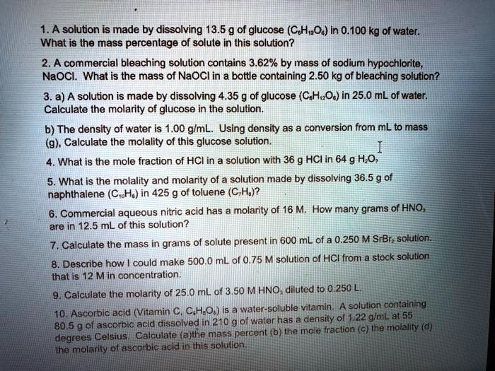 1. A solution is made by dissolving 13.5 g of glucose (C6H12O6) in 0.100 kg of water. What is the mass percentage of solute in this solution?
2. A commercial bleaching solution contains 3.62% by mass of sodium hypochlorite, NaOCl. What is the mass of NaOCl in a bottle containing 2.50 kg of bleaching solution?
3. a) A solution is made by dissolving 4.35 g of glucose (C6H12O6) in 25.0 mL of water. Calculate the molarity of glucose in the solution.
b) The density of water is 1.00 g/mL. Using density as a conversion from mL to mass (g), Calculate the molality of this glucose solution.
4. What is the mole fraction of HCl in a solution with 36 g HCl in 64 g H2O?
5. What is the molality and molarity of a solution made by dissolving 36.5 g of naphthalene (C10H8) in 425 g of toluene (C7H8)?
6. Commercial aqueous nitric acid has a molarity of 16 M. How many grams of HNO3 are in 12.5 mL of this solution?
7. Calculate the mass in grams of solute present in 600 mL of a 0.250 M SrBr2 solution.
8. Describe how I could make 500.0 mL of 0.75 M solution of HCl from a stock solution that is 12 M in concentration.
9. Calculate the molarity of 25.0 mL of 3.50 M HNO3 diluted to 0.250 L.
10. Ascorbic acid (Vitamin C, C6H8O6) is a water-soluble vitamin. A solution containing 80.5 g of ascorbic acid dissolved in 210 g of water has a density of 1.22 g/mL at 55 degrees Celsius. Calculate (a) the mass percent (b) the mole fraction (c) the molality (d) the molarity of ascorbic acid in this solution.