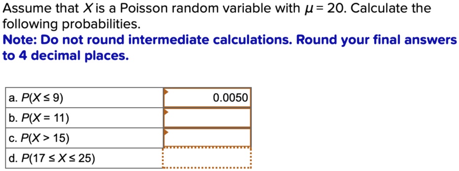 Assume that X is a Poisson random variable with ? = 20. Calculate the following probabilities.
Note: Do not round intermediate calculations. Round your final answers to 4 decimal places.
a. P(X ? 9)
b. P(X = 11)
c. P(X > 15)
d. P(17 ? X ? 25)
0.0050