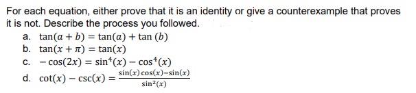 For each equation, either prove that it is an identity or give a counterexample that proves it is not. Describe the process you followed.
a. ( 	an (a+b)=	an (a)+	an (b) )
b. ( 	an (x+pi)=	an (x) )
c. ( -cos (2 x)=sin ^4(x)-cos ^4(x) )
d. ( cot (x)-csc (x)=fracsin (x) cos (x)-sin (x)sin ^2(x) )