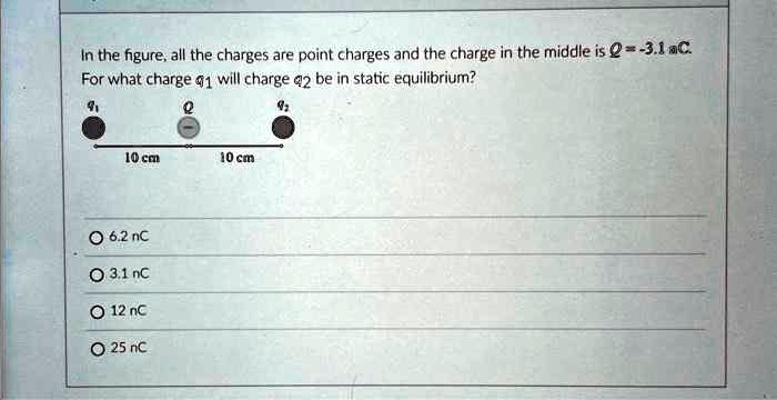 In the figure, all the charges are point charges and the charge in the middle is Q = -3.1 aC.
For what charge q1 will charge q2 be in static equilibrium?
q1
Q
q2
10 cm
10 cm
O 6.2 nC
O 3.1 nC
O 12 nC
O 25 nC