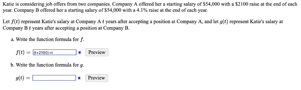 Katie is considering job offers from two companies. Company A offered her a starting salary of 54,000 with a2100 raise at the end of each year. Company B offered her a starting salary of 54,000 with a 4.1% raise at the end of each year.

Let f(t) represent Katie's salary at Company A t years after accepting a position at Company A, and let g(t) represent Katie's salary at Company B t years after accepting a position at Company B.

a. Write the function formula for f.

f(t) = 

b. Write the function formula for g.

g(t) =