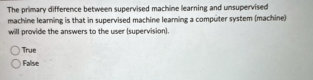 The primary difference between supervised machine learning and unsupervised
machine learning is that in supervised machine learning a computer system (machine)
will provide the answers to the user (supervision).
True
False