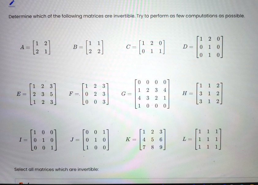 Determine which of the following matrices are invertible. Try to perform as few computations as possible.

A = [1 2; 2 1] B = [1 1; 2 2] C = [1 2 0; 0 1 1] D = [1 2 0; 0 1 0; 0 1 0]
E = [1 2 3; 2 3 5; 1 2 3] F = [1 2 3; 0 2 3; 0 0 3] G = [0 0 0 0; 1 2 3 4; 4 3 2 1; 1 0 0 0] H = [1 1 2; 3 1 2; 3 1 2]
I = [1 0 0; 0 1 0; 0 0 1] J = [0 0 1; 0 1 0; 1 0 0] K = [1 2 3; 4 5 6; 7 8 9] L = [1 1 1; 1 1 1; 1 1 1]
Select all matrices which are invertible:
