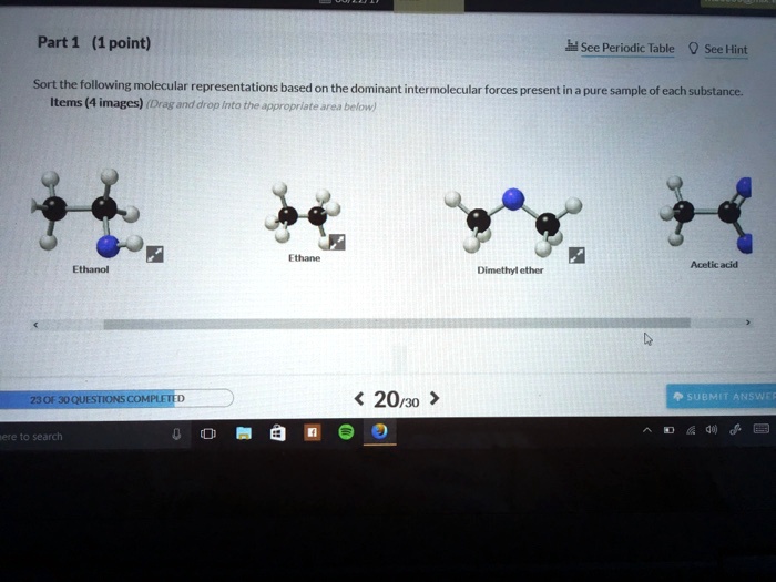 Part 1 (1 point)
Sort the following molecular representations based on the dominant intermolecular forces present in a pure sample of each substance.
Items (4 images) (Drag and drop into the appropriate area below)
Ethanol
Ethane
Dimethyl ether
Acetic acid