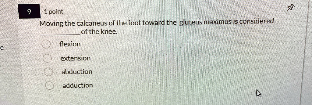 9
1 point
Moving the calcaneus of the foot toward the gluteus maximus is considered
 of the knee.
flexion
extension
abduction
adduction