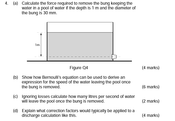 4. (a) Calculate the force required to remove the bung keeping the water in a pool of water if the depth is 1  m and the diameter of the bung is 30  mm.
Figure Q4
(4 marks)
(b) Show how Bernoulli's equation can be used to derive an expression for the speed of the water leaving the pool once the bung is removed.
(6 marks)
(c) Ignoring losses calculate how many litres per second of water will leave the pool once the bung is removed.
(2 marks)
(d) Explain what correction factors would typically be applied to a discharge calculation like this.
(4 marks)