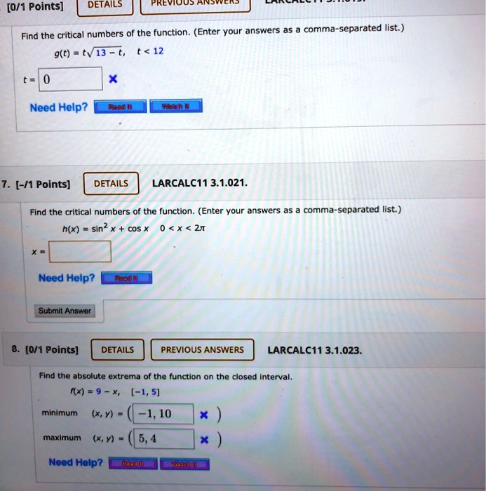 Find the critical numbers of the function. (Enter your answers as a comma-separated list.) g(t) = t*sqrt(13 - t), t < 12 t = 0. 7. Find the critical numbers of the function. (Enter your answers as a comma-separated list.) h(x) = sin^2 x + cos x 0 < x < 2pi x = . 8. Find the absolute extrema of the function on the closed interval. f(x) = 9 - x, [-1, 5] minimum (x, y) = (-1, 10) maximum (x, y) = (5, 4)