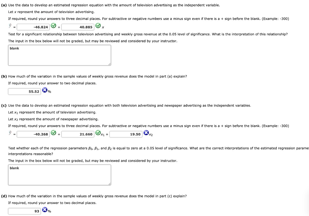 (a) Use the data to develop an estimated regression equation with the amount of television advertising as the independent variable.
Let x represent the amount of television advertising.
If required, round your answers to three decimal places. For subtractive or negative numbers use a minus sign even if there is a + sign before the blank. (Example: -300)
? = -46.824 + 40.885 x
Test for a significant relationship between television advertising and weekly gross revenue at the 0.05 level of significance. What is the interpretation of this relationship?
The input in the box below will not be graded, but may be reviewed and considered by your instructor.
(b) How much of the variation in the sample values of weekly gross revenue does the model in part (a) explain?
If required, round your answer to two decimal places.
55.52 %
(c) Use the data to develop an estimated regression equation with both television advertising and newspaper advertising as the independent variables.
Let x1 represent the amount of television advertising.
Let x2 represent the amount of newspaper advertising.
If required, round your answers to three decimal places. For subtractive or negative numbers use a minus sign even if there is a + sign before the blank. (Example: -300)
? = -40.268 + 21.660 x1 + 19.50 x2
Test whether each of the regression parameters ?0, ?1, and ?2 is equal to zero at a 0.05 level of significance. What are the correct interpretations of the estimated regression parameters? Are the interpretations reasonable?
The input in the box below will not be graded, but may be reviewed and considered by your instructor.
(d) How much of the variation in the sample values of weekly gross revenue does the model in part (c) explain?
If required, round your answer to two decimal places.
93 %