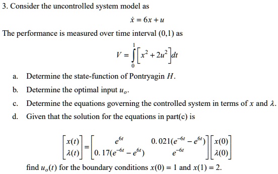 3. Consider the uncontrolled system model as
? = 6x + u
The performance is measured over time interval (0,1) as
V = ??¹[x² + 2u²] dt
a. Determine the state-function of Pontryagin H.
b. Determine the optimal input u?.
c. Determine the equations governing the controlled system in terms of x and ?.
d. Given that the solution for the equations in part(c) is
[x(t); ?(t)] = [e?? 0.021(e??? - e??); 0.17(e??? - e??) e???] [x(0); ?(0)]
find u?(t) for the boundary conditions x(0) = 1 and x(1) = 2.