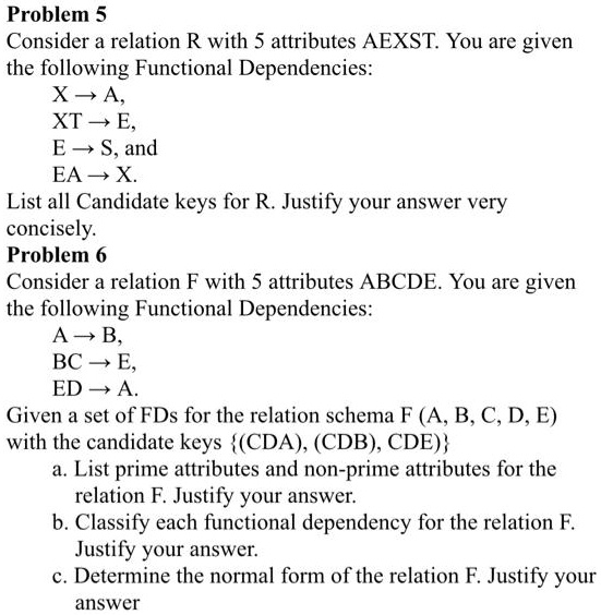 Problem 5: Consider a relation R with 5 attributes A, E, X, S, and T. You are given the following Functional Dependencies: X -> A, X -> T, E -> S, and E -> A. List all Candidate keys for R. Justify your answer very concisely.

Problem 6: Consider a relation F with 5 attributes A, B, C, D, and E. You are given the following Functional Dependencies: A -> B, B -> C, E -> D. Given a set of FDs for the relation schema FAB, CD, E with the candidate keys CDA), CDB, CDE:

a. List prime attributes and non-prime attributes for the relation F. Justify your answer.
b. Classify each functional dependency for the relation F. Justify your answer.
c. Determine the normal form of the relation F. Justify your answer.