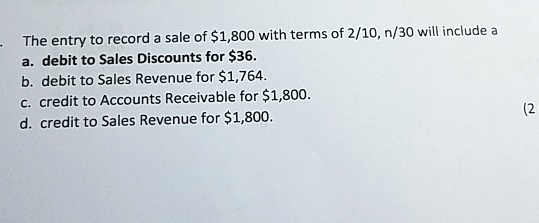 The entry to record a sale of 1,800 with terms of 2/10, n/30 will include a
a. debit to Sales Discounts for36.
b. debit to Sales Revenue for 1,764.
c. credit to Accounts Receivable for1,800.
d. credit to Sales Revenue for 1,800.