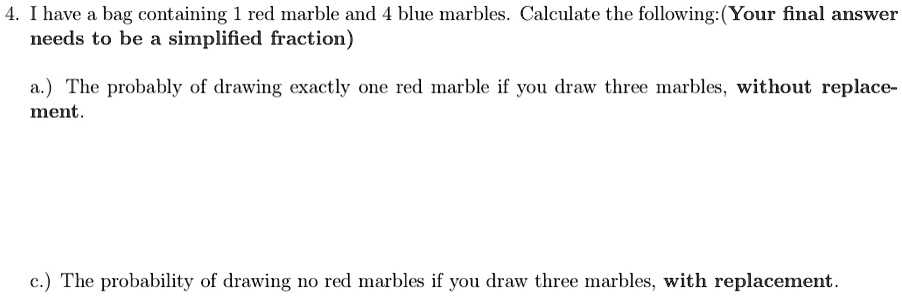 4. I have a bag containing 1 red marble and 4 blue marbles. Calculate the following: (Your final answer needs to be a simplified fraction)
a.) The probably of drawing exactly one red marble if you draw three marbles, without replacement.
c.) The probability of drawing no red marbles if you draw three marbles, with replacement.