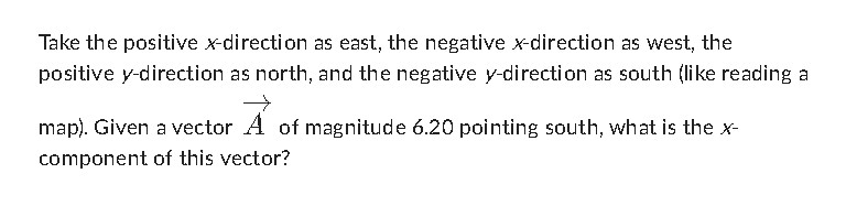 Take the positive ( x )-direction as east, the negative ( x )-direction as west, the positive ( y )-direction as north, and the negative ( y )-direction as south (like reading a map). Given a vector ( vecA ) of magnitude ( 6.20 ) pointing south, what is the ( x ) component of this vector?