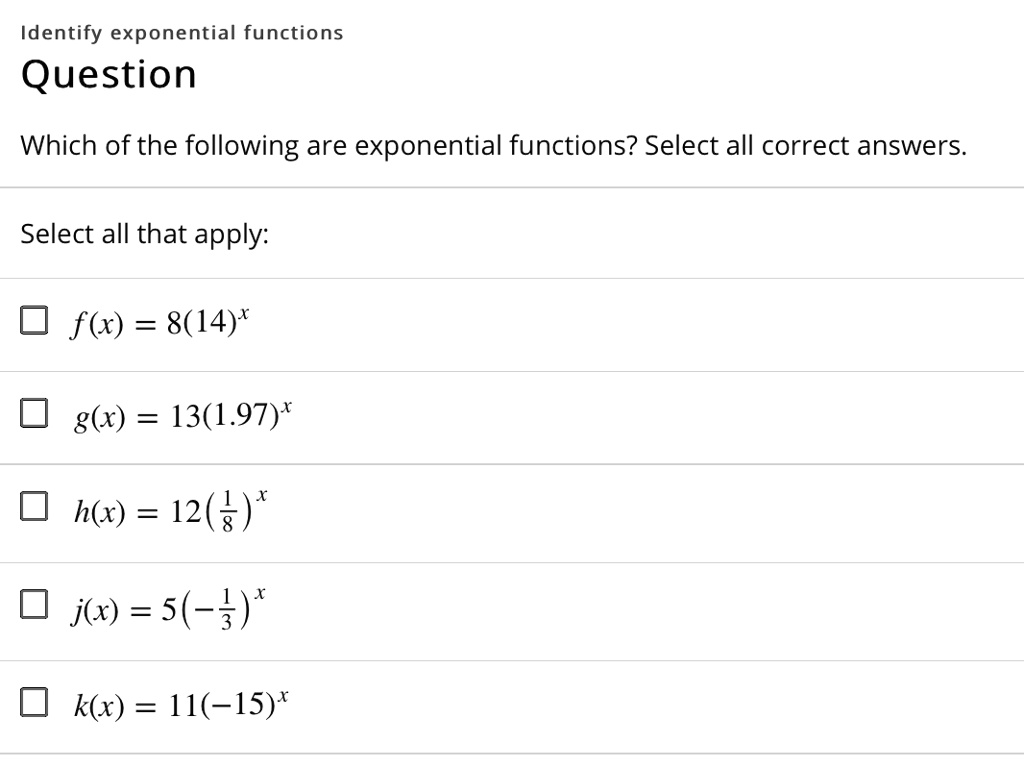 Identify exponential functions
Question
Which of the following are exponential functions? Select all correct answers.
Select all that apply:
f(x) = 8(14)^x
g(x) = 13(1.97)^x
h(x) = 12(1/8)^x
j(x) = 5(-1/3)^x
k(x) = 11(-15)^x