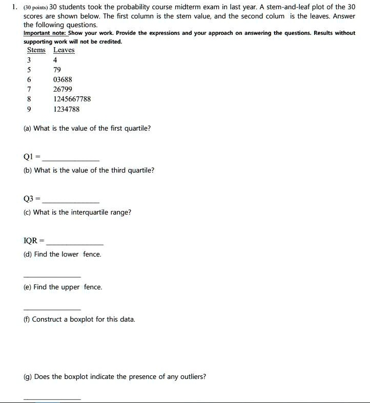 1. (30 points) 30 students took the probability course midterm exam in last year. A stem-and-leaf plot of the 30 scores are shown below. The first column is the stem value, and the second colum is the leaves. Answer the following questions.
Important note: Show your work. Provide the expressions and your approach on answering the questions. Results without supporting work will not be credited.
Stems Leaves
3 4
5 79
6 03688
7 26799
8 1245667788
9 1234788
(a) What is the value of the first quartile?
Q1 =
(b) What is the value of the third quartile?
Q3 =
(c) What is the interquartile range?
IQR =
(d) Find the lower fence.
(e) Find the upper fence.
(f) Construct a boxplot for this data.
(g) Does the boxplot indicate the presence of any outliers?
