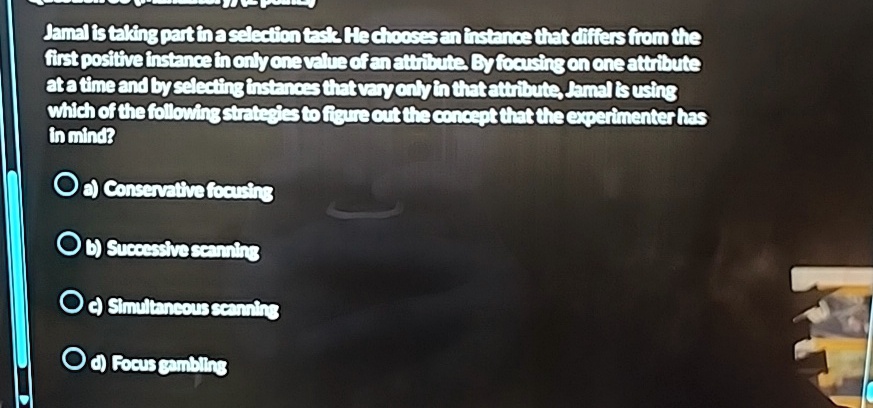 Jamal is taking part in a selection task. He chooses an instance that differs from the
first positive instance in only one value of an attribute. By focusing on one attribute
at a time and by selecting instances that vary only in that attribute, Jamal is using
which of the following strategies to figure out the concept that the experimenter has
in mind?
a) Conservative focusing
b) Successive scanning
c) Simultaneous scanning
d) Focus gambling