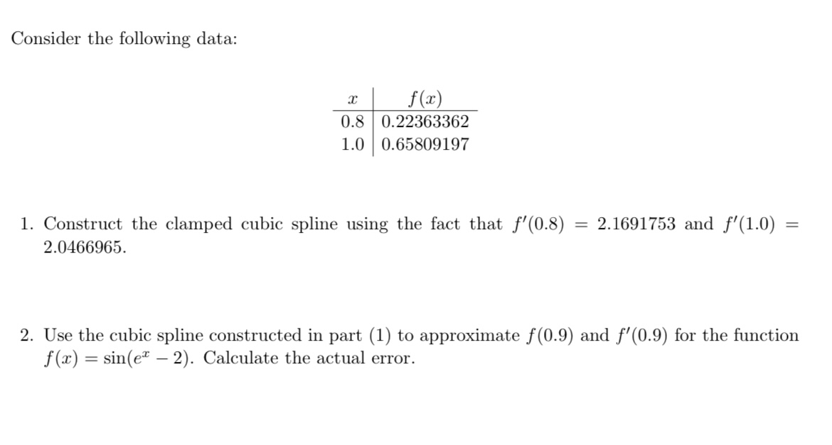 Consider the following data:
egintabularc|c
( x )     ( f(x) ) hline 0.8     0.22363362 1.0     0.65809197
endtabular
1. Construct the clamped cubic spline using the fact that ( f^prime(0.8)=2.1691753 ) and ( f^prime(1.0)= ) 2.0466965 .
2. Use the cubic spline constructed in part (1) to approximate ( f(0.9) ) and ( f^prime(0.9) ) for the function ( f(x)=sin left(e^x-2ight) ). Calculate the actual error.