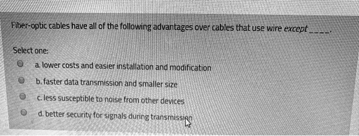 Fiber-optic cables have all of the following advantages over cables that use wire except .

Select one:
a. lower costs and easier installation and modification
b. faster data transmission and smaller size
c. less susceptible to noise from other devices
d. better security for signals during transmission