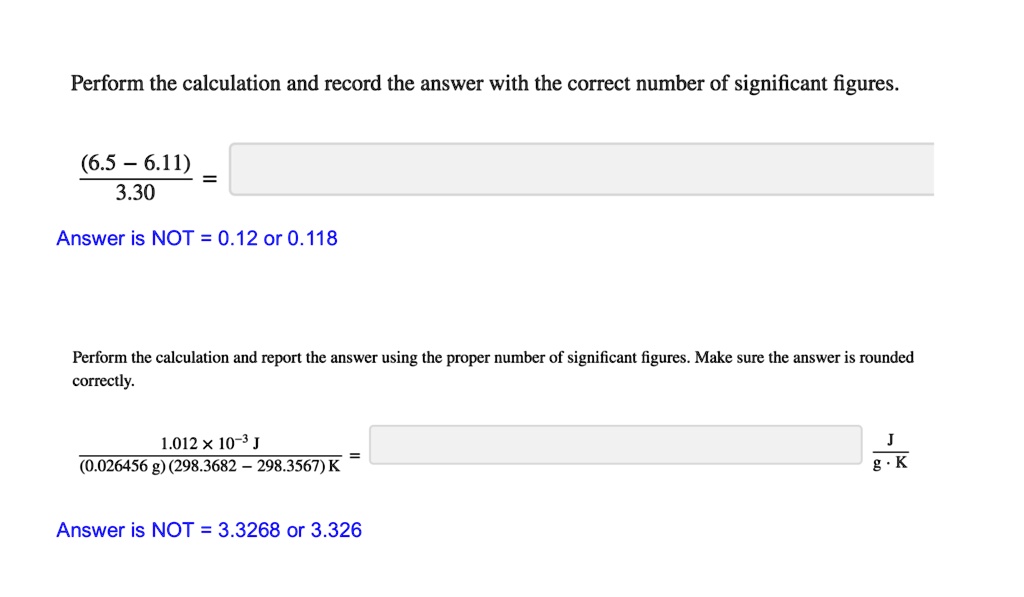 Perform the calculation and record the answer with the correct number of significant figures.
(6.5 - 6.11) / 3.30 =
Answer is NOT = 0.12 or 0.118
Perform the calculation and report the answer using the proper number of significant figures. Make sure the answer is rounded correctly.
(1.012 * 10^-3 J) / ((0.026456 g)(298.3682 - 298.3567) K) = J / (g * K)
Answer is NOT = 3.3268 or 3.326