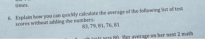 times.
6. Explain how you can quickly calculate the average of the following list of test
scores without adding the numbers:
83, 79, 81, 76, 81
th torts was 80. Her average on her next 2 math