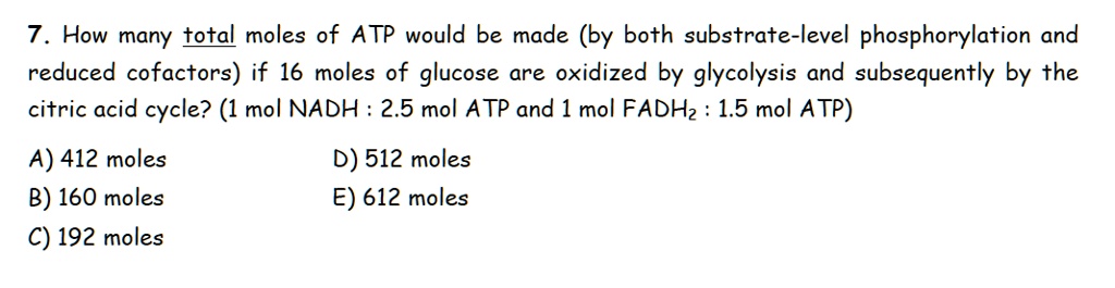 7. How many total moles of ATP would be made (by both substrate-level phosphorylation and reduced cofactors) if 16 moles of glucose are oxidized by glycolysis and subsequently by the citric acid cycle? (1 mol NADH : 2.5 mol ATP and 1 mol FADH2 : 1.5 mol ATP)

A) 412 moles
B) 160 moles
C) 192 moles
D) 512 moles
E) 612 moles